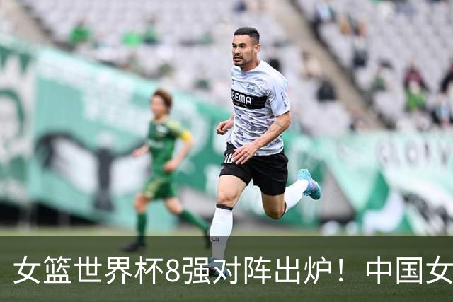 女篮世界杯8强对阵出炉！中国女篮进入天堂半区，晋级四强有戏了