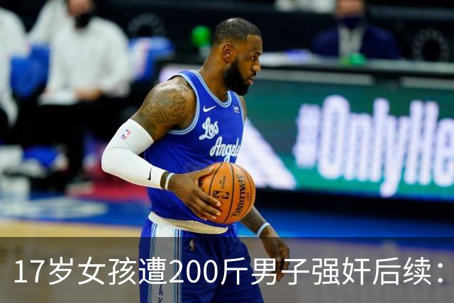 17岁女孩遭200斤男子强奸后续：更多细节难以启齿，男子母亲发声